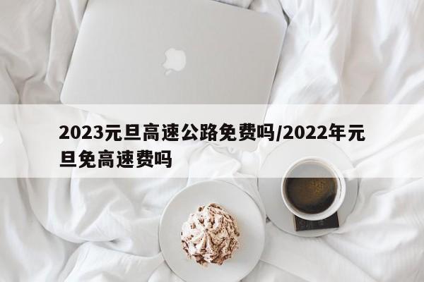 2023元旦高速公路免费吗/2022年元旦免高速费吗