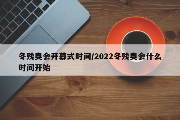 冬残奥会开幕式时间/2022冬残奥会什么时间开始