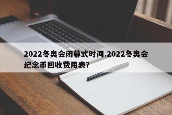 2022冬奥会闭幕式时间.2022冬奥会纪念币回收费用表?