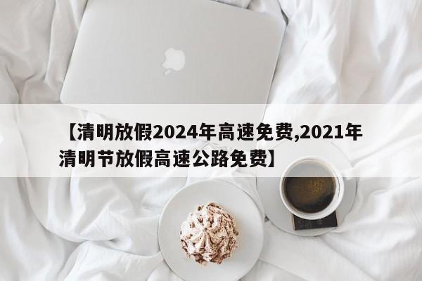 【清明放假2024年高速免费,2021年清明节放假高速公路免费】