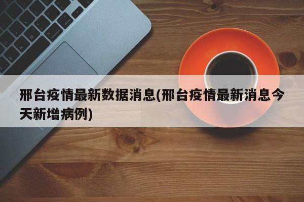 邢台疫情最新数据消息(邢台疫情最新消息今天新增病例)
