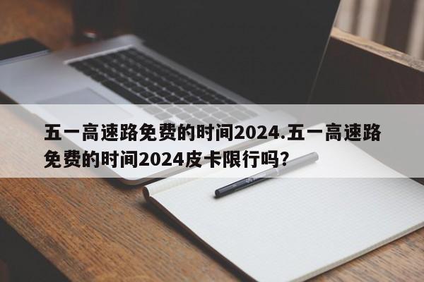 五一高速路免费的时间2024.五一高速路免费的时间2024皮卡限行吗?