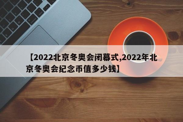 【2022北京冬奥会闭幕式,2022年北京冬奥会纪念币值多少钱】