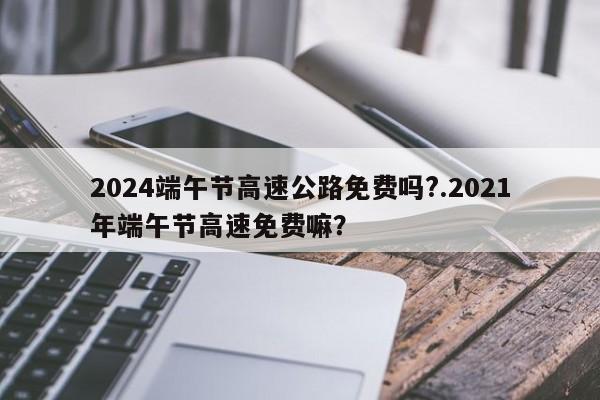 2024端午节高速公路免费吗?.2021年端午节高速免费嘛?