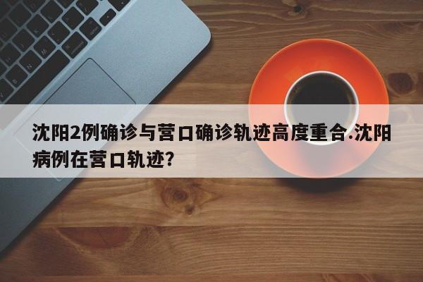 沈阳2例确诊与营口确诊轨迹高度重合.沈阳病例在营口轨迹?