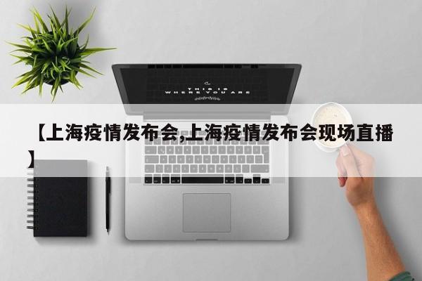 【上海疫情发布会,上海疫情发布会现场直播】