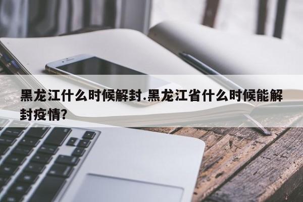 黑龙江什么时候解封.黑龙江省什么时候能解封疫情?