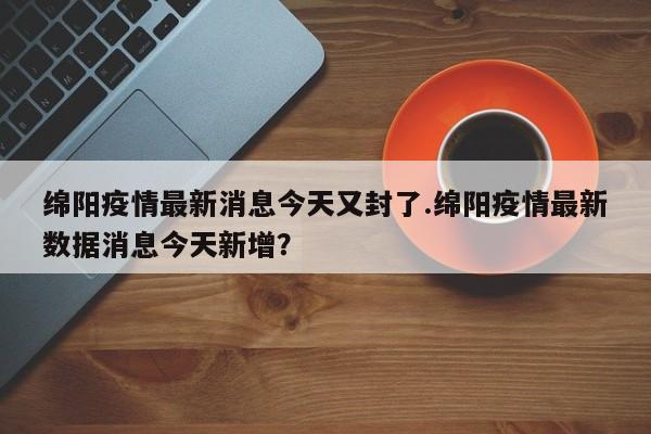 绵阳疫情最新消息今天又封了.绵阳疫情最新数据消息今天新增?