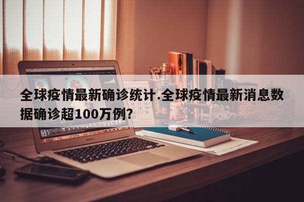 全球疫情最新确诊统计.全球疫情最新消息数据确诊超100万例?