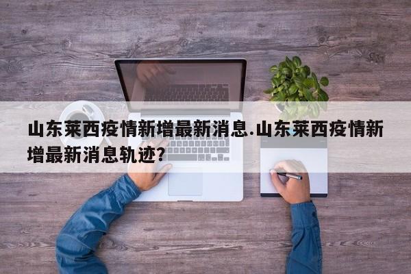 山东莱西疫情新增最新消息.山东莱西疫情新增最新消息轨迹?