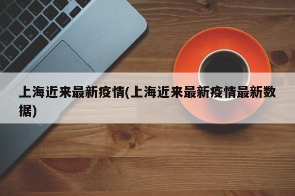 上海近来最新疫情(上海近来最新疫情最新数据)