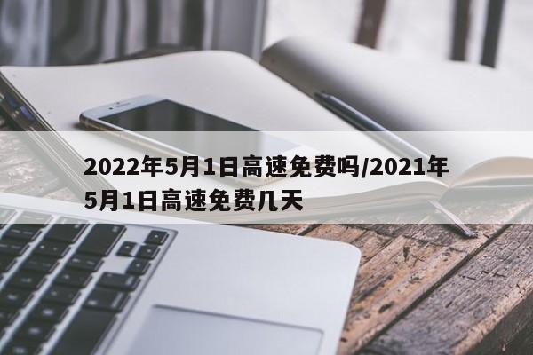 2022年5月1日高速免费吗/2021年5月1日高速免费几天